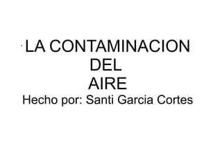 LA CONTAMINACION
DEL
AIRE
Hecho por: Santi Garcia Cortes
.
 