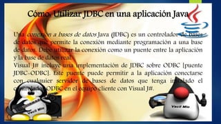 Cómo: Utilizar JDBC en una aplicación Java
Una conexión a bases de datos Java (JDBC) es un controlador de bases
de datos que permite la conexión mediante programación a una base
de datos. Debe utilizar la conexión como un puente entre la aplicación
y la base de datos real.
Visual J# incluye una implementación de JDBC sobre ODBC [puente
JDBC-ODBC]. Este puente puede permitir a la aplicación conectarse
con cualquier servidor de bases de datos que tenga instalado el
controlador ODBC en el equipo cliente con Visual J#.
 