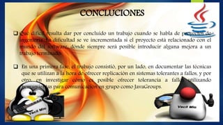 CONCLUCIONES
 Qué difícil resulta dar por concluido un trabajo cuando se habla de proyectos de
ingeniería. La dificultad se ve incrementada si el proyecto está relacionado con el
mundo del software, dónde siempre será posible introducir alguna mejora a un
trabajo terminado.
 En una primera fase, el trabajo consistió, por un lado, en documentar las técnicas
que se utilizan a la hora de ofrecer replicación en sistemas tolerantes a fallos, y por
otro, en investigar cómo es posible ofrecer tolerancia a fallos utilizando
herramientas para comunicación en grupo como JavaGroups.
 