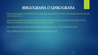 BIBLIOGRAFIA O LINKOGRAFIA
https://www.google.com/search?client=opera&q=apreciaciones+claras+de+jdbc&sourceid=opera&i
=UTF-8&oe=UTF-8
https://www.google.com/search?client=opera&q=JDBC&sourceid=opera&ie=UTF-8&oe=UTF-8
https://en.wikipedia.org/wiki/Java_Database_Connectivity
http://www.ibm.com/support/knowledgecenter/es/ssw_ibm_i_71/rzaha/basicjdbc.htm
http://profesores.fi-b.unam.mx/sun/Downloads/Java/jdbc.pdf
 