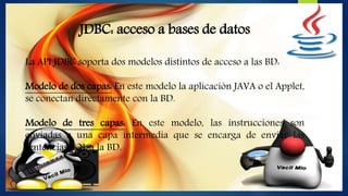 JDBC: acceso a bases de datos
La API JDBC soporta dos modelos distintos de acceso a las BD:
Modelo de dos capas: En este modelo la aplicación JAVA o el Applet,
se conectan directamente con la BD.
Modelo de tres capas: En este modelo, las instrucciones son
enviadas a una capa intermedia que se encarga de enviar las
sentencias SQL a la BD.
 