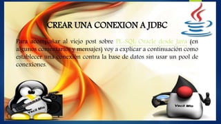 CREAR UNA CONEXION A JDBC
Para acompañar al viejo post sobre PL-SQL Oracle desde Java (en
algunos comentarios y mensajes) voy a explicar a continuación como
establecer una conexión contra la base de datos sin usar un pool de
conexiones.
 