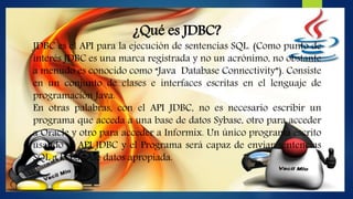 ¿Qué es JDBC?
JDBC es el API para la ejecución de sentencias SQL. (Como punto de
interés JDBC es una marca registrada y no un acrónimo, no obstante
a menudo es conocido como “Java Database Connectivity”). Consiste
en un conjunto de clases e interfaces escritas en el lenguaje de
programación Java.
En otras palabras, con el API JDBC, no es necesario escribir un
programa que acceda a una base de datos Sybase, otro para acceder
a Oracle y otro para acceder a Informix. Un único programa escrito
usando el API JDBC y el Programa será capaz de enviar sentencias
SQL a la base de datos apropiada.
 