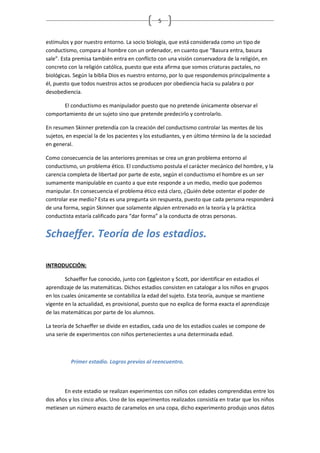 5


estímulos y por nuestro entorno. La socio biología, que está considerada como un tipo de
conductismo, compara al hombre con un ordenador, en cuanto que “Basura entra, basura
sale”. Esta premisa también entra en conflicto con una visión conservadora de la religión, en
concreto con la religión católica, puesto que esta afirma que somos criaturas pactales, no
biológicas. Según la biblia Dios es nuestro entorno, por lo que respondemos principalmente a
él, puesto que todos nuestros actos se producen por obediencia hacia su palabra o por
desobediencia.

      El conductismo es manipulador puesto que no pretende únicamente observar el
comportamiento de un sujeto sino que pretende predecirlo y controlarlo.

En resumen Skinner pretendía con la creación del conductismo controlar las mentes de los
sujetos, en especial la de los pacientes y los estudiantes, y en último término la de la sociedad
en general.

Como consecuencia de las anteriores premisas se crea un gran problema entorno al
conductismo, un problema ético. El conductismo postula el carácter mecánico del hombre, y la
carencia completa de libertad por parte de este, según el conductismo el hombre es un ser
sumamente manipulable en cuanto a que este responde a un medio, medio que podemos
manipular. En consecuencia el problema ético está claro, ¿Quién debe ostentar el poder de
controlar ese medio? Esta es una pregunta sin respuesta, puesto que cada persona responderá
de una forma, según Skinner que solamente alguien entrenado en la teoría y la práctica
conductista estaría calificado para “dar forma” a la conducta de otras personas.


Schaeffer. Teoría de los estadios.

INTRODUCCIÓN:

        Schaeffer fue conocido, junto con Eggleston y Scott, por identificar en estadios el
aprendizaje de las matemáticas. Dichos estadios consisten en catalogar a los niños en grupos
en los cuales únicamente se contabiliza la edad del sujeto. Esta teoría, aunque se mantiene
vigente en la actualidad, es provisional, puesto que no explica de forma exacta el aprendizaje
de las matemáticas por parte de los alumnos.

La teoría de Schaeffer se divide en estadios, cada uno de los estadios cuales se compone de
una serie de experimentos con niños pertenecientes a una determinada edad.



          Primer estadio. Logros previos al reencuentro.



       En este estadio se realizan experimentos con niños con edades comprendidas entre los
dos años y los cinco años. Uno de los experimentos realizados consistía en tratar que los niños
metiesen un número exacto de caramelos en una copa, dicho experimento produjo unos datos
 