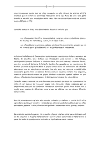 5


muy interesantes puesto que los niños conseguían un alto número de aciertos, el 82%
mientras que el número de caramelos introducidos en la copa fuese de uno o dos, pero
cuando se les pidió que introdujesen entre tres y siete caramelos el porcentaje de aciertos
descendió hasta el 22%.



Schaeffer dedujo de este y otros experimentos de conteo similares que:



        -Los niños pueden identificar sin necesidad de contar un número reducido de objetos,
        las de uno y dos elementos y, a veces, las de tres o cuatro.

        -Los niños obtuvieron un mayor grado de aciertos en los experimentos visuales que en
        los auditivos por lo que se observa una mayor habilidad en este sentido.



Así mismo los hallazgos de Descoeudres, producidos con experimentos similares, apoyaron las
teorías de Schaeffer. Cabe destacar que Descoeudres puso nombre a este hallazgo,
catalogándolo como un síndrome, el “sindrome de un deux trois beacoup” (síndrome de uno,
dos, tres y muchos). La teoría de Schaeffer también fue apoyada por los experimentos de
Gelman y Gallistel aunque más tarde el propio Gelman atacó las afirmaciones de Schaeffer
exponiendo que, en experimentos paralelos (que aún ahora se cuestiona su valor) había
descubierto que los niños son capaces de reconocer por recuento, números muy pequeños,
mientras que el reconocimiento de grupos pertenece al estadio superior. Gelman vio que
algunos niños de dos años eran capaces de distinguir una hilera de dos o tres objetos

Schaeffer no está conforme con esta afirmación pues sostenía que según sus experimentos los
niños sí eran capaces de reconocer grupos, esta afirmación estaba respaldada por un
experimento producido por Donaldson y Wales que expusieron que los niños de tres años y
medio eran capaces de diferenciar entre grupos de objetos con un número diferente
componentes.



Este hecho se demuestra gracias a los estudios realizados por Gelman ya que 24 de 30 niños
aprendieron a distinguir entre tres y cinco objetos, si bien el vocabulario utilizado por los niños
es diferente, es decir, usaron palabras como ganador y perdedor en vez de grande y pequeño.



La conclusión que se alcanza con ello es que los niños de esta fase inicial logran distinguir cuál
de dos conjuntos es mayor o menor siempre y cuando uno de los números es menor a cinco a
pesar del hecho de que algunos no entienden el significado de mayor y menor
 