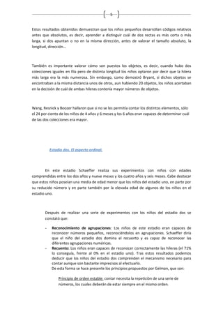 5


Estos resultados obtenidos demuestran que los niños pequeños desarrollan códigos relativos
antes que absolutos, es decir, aprender a distinguir cuál de dos rectas es más corta o más
larga, si dos apuntan o no en la misma dirección, antes de valorar el tamaño absoluto, la
longitud, dirección…



También es importante valorar cómo son puestos los objetos, es decir, cuando hubo dos
colecciones iguales en fila pero de distinta longitud los niños optaron por decir que la hilera
más larga era la más numerosa. Sin embargo, como demostró Bryant, si dichos objetos se
encontraban a la misma distancia unos de otros, aun habiendo 20 objetos, los niños acertaban
en la decisión de cuál de ambas hileras contenía mayor números de objetos.



Wang, Resnick y Boozer hallaron que si no se les permitía contar los distintos elementos, sólo
el 24 por ciento de los niños de 4 años y 6 meses y los 6 años eran capaces de determinar cuál
de las dos colecciones era mayor.




           Estadio dos. El aspecto ordinal.



        En este estadio Schaeffer realiza sus experimentos con niños con edades
comprendidas entre los dos años y nueve meses y los cuatro años y seis meses. Cabe destacar
que estos niños poseían una media de edad menor que los niños del estadio uno, en parte por
su reducido número y en parte también por la elevada edad de algunos de los niños en el
estadio uno.



       Después de realizar una serie de experimentos con los niños del estadio dos se
       constató que:

       -    Reconocimiento de agrupaciones: Los niños de este estadio eran capaces de
            reconocer números pequeños, reconociéndolos en agrupaciones. Schaeffer diría
            que el niño del estadio dos domina el recuento y es capaz de reconocer las
            diferentes agrupaciones numéricas.
       -    Recuento: Los niños eran capaces de reconocer correctamente las hileras (el 71%
            lo conseguía, frente al 0% en el estadio uno). Tras estos resultados podemos
            deducir que los niños del estadio dos comprenden el mecanismo necesario para
            contar aunque son bastante imprecisos al efectuarlo.
            De esta forma se hace presente los principios propuestos por Gelman, que son:

                Principio de orden estable: contar necesita la repetición de una serie de
                números, los cuales deberán de estar siempre en el mismo orden.
 