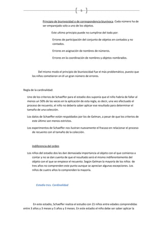 5


                Principio de biunivocidad o de correspondencia biunívoca. Cada número ha de
                ser emparejado solo a uno de los objetos.

                       Este ultimo principio puede no cumplirse del todo por:

                        Errores de participación del conjunto de objetos en contados y no
                        contados.

                        Errores en asignación de nombres de números.

                        Errores en la coordinación de nombres y objetos nombrados.



            Del mismo modo el principio de biunivocidad fue el más problemático, puesto que
       los niños cometieron en él un gran número de errores.



Regla de la cardinalidad:

   Uno de los criterios de Schaeffer para el estadio dos suponía que el niño habría de fallar al
   menos un 50% de las veces en la aplicación de esta regla, es decir, una vez efectuado el
   proceso de recuento, el niño no debería saber aplicar ese resultado para determinar el
   tamaño de una colección.

   Los datos de Schaeffer están respaldados por los de Gelman, a pesar de que los criterios de
       este último son menos estrictos.

   Los experimentos de Schaeffer nos ilustran nuevamente el fracaso en relacionar el proceso
       de recuento con el tamaño de la colección.



       Indiferencia del orden

   Los niños del estadio dos les dan demasiada importancia al objeto con el que comienza a
       contar y no se dan cuenta de que el resultado será el mismo indiferentemente del
       objeto con el que se empiece el recuento. Según Gelman la mayoría de los niños de
       tres años no comprenden este punto aunque se aprecian algunas excepciones. Los
       niños de cuatro años lo comprenden la mayoría.



          Estadio tres. Cardinalidad




        En este estadio, Schaeffer realiza el estudio con 15 niños entre edades comprendidas
entre 3 años y 3 meses y 5 años y 3 meses. En este estadio el niño debe ser saber aplicar la
 