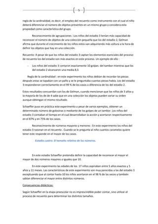 5


regla de la cardinalidad, es decir, el empleo del recuento como instrumento con el cual el niño
deberá diferenciar el número de objetos presentes en un mismo grupo y considera esta
propiedad como característica del grupo.

         Reconocimiento de agrupaciones : Los niños del estadio 3 tenían más capacidad de
reconocer el número de objetos de una colección pequeña que los del estadio 2, Gelman
afirma que durante el crecimiento de los niños estos van adquiriendo más soltura a la hora de
definir los objetos que hay en una colección.

Recuento: A pesar de que los niños del estadio 3 captan los elementos esenciales del proceso
de recuento los del estadio son más exactos en este proceso. Un ejemplo de ello :

    -   Los niños del estadio 3 contaron exactamente 10 golpes del tambor mientras que los
        del estadio 2 alcanzaron una media 8,3.

    Regla de la cardinalidad : en este experimento los niños debían de recordar las piezas
después estas se tapaban con un paño y se le preguntaba cuantas piezas había. Los del estadio
3 respondieron correctamente en el 99 % de los casos a diferencia de los del estadio 2.

Estos resultados concuerdan con los de Gelman, cuando mencionan que los niños de 3 años y
la mayoría de los de de 4 sabe que en una colección los objetos pueden variar su orden
aunque obtengan el mismo resultado.

Schaeffer puso en práctica este experimento a pesar de varios ejemplos, obtener un
determinado número de golosinas o mediante de los golpes de un tambor. Los niños del
estadio 3 contaban el tiempo en el cual desarrollaban la acción y acertaron respectivamente
en el 87% y en 75% de los casos.

        Reconocimiento de números mayores y menores : En este experimento los niños del
estadio 3 razonan en el recuento . Cuando se le pregunta al niño cuantos caramelos quiere
tener este responde en el mayor de los casos.

          Estadio cuatro. El tamaño relativo de los números.



       En este estadio Schaeffer pretendía definir la capacidad de reconocer el mayor el
mayor de dos números mayores o iguales que 10.

        En este experimento las edades de los 17 niños aspiraban entre 5 años exactos y 5
años y 11 meses. Las características de este experimento son muy parecidas a las del estadio 3
exceptuando que al contar hasta 10 los niños acertaron en el 98 % de las veces y también
sabían diferenciar el mayor entre distintos números.

Consecuencias didácticas:

Según Schaeffer en la etapa preescolar no es imprescindible poder contar, sino utilizar el
proceso de recuento para determinar los distintos tamaños.
 