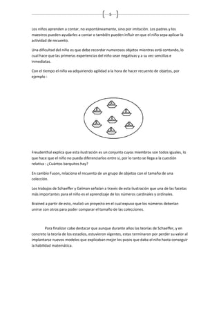 5


Los niños aprenden a contar, no espontáneamente, sino por imitación. Los padres y los
maestros pueden ayudarles a contar o también pueden influir en que el niño sepa aplicar la
actividad de recuento.

Una dificultad del niño es que debe recordar numerosos objetos mientras está contando, lo
cual hace que las primeras experiencias del niño sean negativas y a su vez sencillas e
inmediatas.

Con el tiempo el niño va adquiriendo agilidad a la hora de hacer recuento de objetos, por
ejemplo :




Freudenthal explica que esta ilustración es un conjunto cuyos miembros son todos iguales, lo
que hace que el niño no pueda diferenciarlos entre si, por lo tanto se llega a la cuestión
relativa : ¿Cuántos barquitos hay?

En cambio Fuson, relaciona el recuento de un grupo de objetos con el tamaño de una
colección.

Los trabajos de Schaeffer y Gelman señalan a través de esta ilustración que una de las facetas
más importantes para el niño es el aprendizaje de los números cardinales y ordinales.

Brained a partir de esto, realizó un proyecto en el cual expuso que los números deberían
unirse con otros para poder comparar el tamaño de las colecciones.



         Para finalizar cabe destacar que aunque durante años las teorías de Schaeffer, y en
concreto la teoría de los estadios, estuvieron vigentes, estas terminaron por perder su valor al
implantarse nuevos modelos que explicaban mejor los pasos que daba el niño hasta conseguir
la habilidad matemática.
 