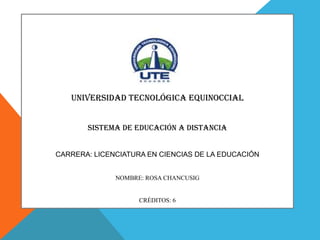 UNIVERSIDAD TECNOLÓGICA EQUINOCCIAL
SISTEMA DE EDUCACIÓN A DISTANCIA
CARRERA: LICENCIATURA EN CIENCIAS DE LA EDUCACIÓN
NOMBRE: ROSA CHANCUSIG
CRÉDITOS: 6
 