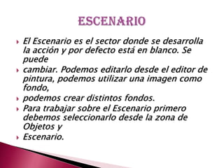 El Escenario es el sector donde se desarrolla la acción y por defecto está en blanco. Se puedecambiar. Podemos editarlo desde el editor de pintura, podemos utilizar una imagen como fondo,podemos crear distintos fondos. Para trabajar sobre el Escenario primero debemos seleccionarlo desde la zona de Objetos yEscenario. escenario