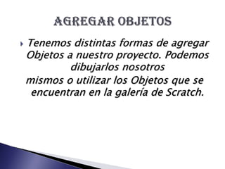 Tenemos distintas formas de agregar Objetos a nuestro proyecto. Podemos dibujarlos nosotrosmismos o utilizar los Objetos que se encuentran en la galería de Scratch.Agregar objetos