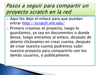Aquí les dejo el enlace para que puedan entrar http://scratch.mit.edu/Primero creamos el proyecto, luego lo guardamos, ya sea en documentos o donde desee, luego entramos al enlace, después de abierto clickeamos en crear cuenta, después de crear nuestra cuenta podremos subir nuestro proyecto para compartirlo con los demás usuarios, o públicamente. Pasos a seguir para compartir un proyecto scratch en la red