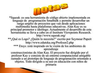 notas*Squeak:es una herramienta de código abierto implementada en lenguaje de  programación Smalltalk y permite desarrollar un rango amplio de proyectos que van desde aplicaciones multimedia hasta platafomas educativas. Alan Kay es su principal promotor e ideólogo. Actualmente el desarrollo de esta herramienta se lleva a cabo en el Instituto ViewpointsResearch. http://www.squeak.org/ **¿Qué es Logo? ¿Quién lo necesita?” escrito por Seymour Paperthttp://www.eduteka.org/Profesor2.php *** Etoys :está inspirado en la visión de los ambientes de aprendizaje construccionistas de Alan Kay. El proyecto fue dirigido por el profesor Kay y consiste de un entorno computacional amigable sumado a un prototipo de lenguaje de programación orientado a objetos. Todo dirigido a su uso en educación con niños de primaria