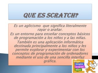 Que es scratch?Es un aglicismo  que significa literalmente  rayar o arañar.Es un entorno para enseñar conceptos básicos de programación a los niños y a las niñas. También es una aplicación informática destinada principalmente a los niños y les permite explorar y experimentar con los conceptos de programación de ordenadores mediante el uso de una sencilla interfaz gráfica.