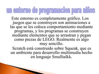 Este entorno es completamente gráfico. Los juegos que se construyen son animaciones a las que se les coloca comportamiento mediante programas, y los programas se construyen mediante elementos que se arrastran y pegan como piezas de LEGO. Realmente es algo muy sencillo.Scratch está construido sobre Squeak, que es un ambiente para desarrollo multimedia hecho en lenguaje Smalltalkk.un entorno de programacion para niños