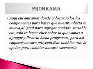 Aquí encontramos donde colocar todos los componentes para hacer que nuestro objeto se mueva,al igual para agregar sonidos, variable etc, solo es hacer click sobre lo que vamos a agregar y llevarlo hasta programas, para así empezar nuestro proyecto.Este también trae la opción para cambiar nuestro esceneario.programa
