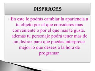 En este le podrás cambiar la apariencia a tu objeto por el que consideres mas conveniente o por el que mas te guste. además tu personaje podrá tener mas de un disfraz para que puedas interpretar mejor lo que desees a la hora de programar.disfraces