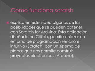  explica en este vídeo algunas de las
posibilidades que se pueden obtener
con Scratch for Arduino. Esta aplicación,
diseñada en Citilab, pemite enlazar un
entorno de programación sencillo e
intuitivo (Scratch) con un sistema de
placas que nos permite construir
proyectos electrónicos (Arduino).
 