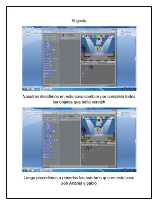 Al gusto




Nosotros decidimos en este caso cambiar por completo todos
                los objetos que tenia scratch




Luego procedimos a ponerles los nombres que en este caso
                  son Andrés y pablo
 