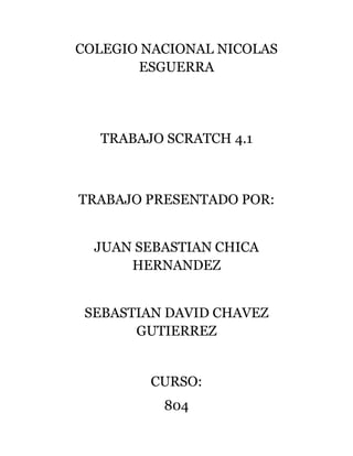COLEGIO NACIONAL NICOLAS
ESGUERRA
TRABAJO SCRATCH 4.1
TRABAJO PRESENTADO POR:
JUAN SEBASTIAN CHICA
HERNANDEZ
SEBASTIAN DAVID CHAVEZ
GUTIERREZ
CURSO:
804
 