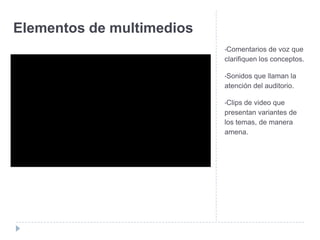 Elementos de multimedios
•Comentarios

de voz que
clarifiquen los conceptos.
•Sonidos

que llaman la
atención del auditorio.
•Clips

de video que
presentan variantes de
los temas, de manera
amena.

 