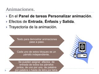 Animaciones.





En el Panel de tareas Personalizar animación.
Efectos de Entrada, Énfasis y Salida.
Trayectoria de la animación.
Texto para demostrar animaciones
paso a paso.

Cada uno de estos bloques es un
párrafo independiente.
Se pueden asignar efectos de
entrada de todos los párrafos
juntos, de uno por uno, de palabra
por palabra o hasta de letra por letra.

 