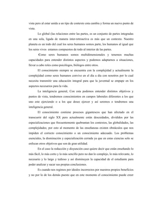 vista pero al estar unida a un tipo de contexto esta cambia y forma un nuevo punto de
vista.
Lo global (las relaciones entre las partes, es un conjunto de partes integradas
en una sola, ligada de manera inter-retroactiva es más que un contexto. Nuestro
planeta es un todo del cual los seres humanos somos parte, los humanos al igual que
los seres vivos estamos compuestos de todo al interior de las partes.
Como seres humanos somos multidimensionales y tenemos muchas
capacidades para entender distintos aspectos y podemos adaptarnos a situaciones,
llevar a cabo roles como psicólogos, biólogos entre otros.
El conocimiento siempre se encuentra con la complejidad y actualmente la
complejidad como seres humanos convive en el día a día con nosotros por lo cual
necesita transmitir una educación integral para que la juventud se empape en los
aspectos necesarios para la vida.
La inteligencia general, Con esta podemos entender distintos objetivos y
puntos de vista, tendremos conocimientos en campos laborales diferentes a los que
uno este ejerciendo o a los que desee ejercer y así seremos o tendremos una
inteligencia general.
El conocimiento contiene procesos gigantescos que han afectado en el
transcurrir del siglo XX pero actualmente están descuidados, divididos por las
especializaciones que frecuentemente quebrantan los contextos, las globalidades, las
complejidades; por esto al momento de las enseñanzas existen obstáculos que nos
impiden el correcto conocimiento o un conocimiento adecuado. Los problemas
esenciales, la disminución y especialización cerrada ya que en estas ciencias solo se
enfocan otros objetivos que son de gran utilidad.
En el caso la reducción y disyunción caso quiere decir que están enseñando lo
más fácil, lo más corto y lo más sencillo pero no dan lo complejo, lo más relevante, lo
necesario y lo largo y tedioso y así disminuyen la capacidad de el estudiante para
poder analizar y sacar sus propias conclusiones.
Es cuando nos regimos por ideales incorrectos por nuestros propios beneficios
y no por lo de los demás puesto que en este momento el conocimiento puede creer
 
