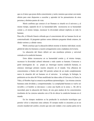 que es el único que posee dicho conocimiento y razón; tenemos que actuar con mente
abierta para estar dispuestos a escuchar y aprender de los pensamientos de otras
personas y distintos puntos de vista.
Morín confirma que conocer el ser Humano es situarlo en el universo y, al
mismo tiempo, separarlo de él. La humanidad debe reconocerse en su humanidad
común y, al mismo tiempo, reconocer la diversidad cultural implícita en todo lo
humano.
Para ello, el filósofo francés refrenda que el conocimiento del ser humano ha de ser
contextualizado: Al preguntar quiénes somos debemos preguntar dónde estamos, de
dónde venimos y a dónde vamos.
Morín concluye que la educación deberá mostrar el destino individual, social,
global de todos los humanos y nuestro arraigamiento como ciudadanos de la tierra.
La educación del futuro deberá ser una enseñanza primera y universal
centrada en la condición humana.
Estos deben reconocerse en su humanidad común y, al mismo tiempo,
reconocer la diversidad cultural inherente a todo cuanto es humano. Conocerse a
partir interrogantes de su propio yo. Interrogar nuestra condición humana, es
entonces interrogar primero nuestra situación en el mundo. Una afluencia de
conocimientos a finales del siglo XX permite aclarar de un modo completamente
nuevo la situación del ser humano en el universo. la ecología, la biología, la
prehistoria en los años 60-70 han modificado las ideas sobre el Universo, la Tierra, la
Vida y el Hombre Aquí se enuncia un problema epistemológico. Las mismas ciencias
humanas están divididas y compartimentadas. La complejidad humana se vuelve así
invisible y el hombre se desvanece « como una huella en la arena ».. De allí la
necesidad, para la educación del futuro, de una gran atadura de los conocimientos
resultantes de las ciencias naturales con el fin de ubicar la condición humana en el
mundo.
En los tiempos modernos se ha producido la revolución tecnológica que
permite volver a relacionar estas culturas. El europeo medio se encuentra ya en un
circuito mundial del confort, circuito que aún está vedado a tres cuartas partes de la
 