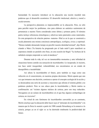 humanidad. Es necesario introducir en la educación una noción mundial más
poderosa que el desarrollo económico: El desarrollo intelectual, afectivo y moral a
escala terrestre.
La perspectiva planetaria es imprescindible en la educación. Pero, no sólo
para percibir mejor los problemas, sino para elaborar un auténtico sentimiento de
pertenencia a nuestra Tierra considerada como última y primera patria. El término
patria incluye referencias etimológicas y afectivas tanto paternales como maternales.
En esta perspectiva de relación paterno- materno- filial es en la que se construirá a
escala planetaria una misma conciencia antropológica, ecológica, cívica y espiritual.
"Hemos tardado demasiado tiempo en percibir nuestra identidad terrenal", dijo Morín
citando a Marx ("la historia ha progresado por el lado malo") pero manifestó su
esperanza citando en paralelo otra frase, en esta ocasión de Hegel: "La lechuza de la
sabiduría siempre emprende su vuelo al atardecer."
Durante toda la vida, tal vez en innumerables momentos y ante infinidad de
situaciones hemos sentido esa sensación de incertidumbre. Lo inesperado, lo incierto,
nos hace sentir inseguridad, vulnerabilidad, nos encontramos en un estado de
desequilibrio e inestabilidad.
Así afecta la incertidumbre el futuro, pero también se riega como una
infección en el conocimiento, en nuestras propias decisiones. Morín apunta que una
vez que tomamos una decisión, comienza a operar el concepto ecología de la acción y
se desencadena una serie de acciones y reacciones que afectan el sistema global y no
podemos predecir. Pero se nos educo para la incertidumbre y Morín matiza su
confirmación: así “existen algunos núcleos de certeza, pero son muy reducidos.
Navegamos en un océano de incertidumbres en el que hay algunos archipiélagos de
certeza, no viceversa”.
En virtud de este fenómeno de incertidumbre convertido ya en constante,
Morín concluye que la educación debe hacer suyo el “principio de incertidumbre” a la
manera que la física lo asumió a partir de 1900 cuando Heisenberg se lo enuncio a la
ciencia, porque ya en el siglo xx se ha destruido totalmente la predictividad del
futuro.
 