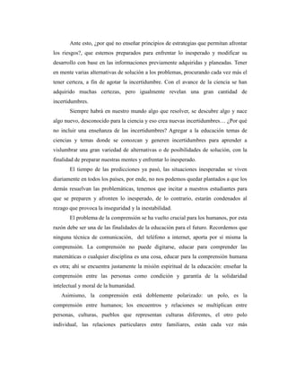 Ante esto, ¿por qué no enseñar principios de estrategias que permitan afrontar
los riesgos?, que estemos preparados para enfrentar lo inesperado y modificar su
desarrollo con base en las informaciones previamente adquiridas y planeadas. Tener
en mente varias alternativas de solución a los problemas, procurando cada vez más el
tener certeza, a fin de agotar la incertidumbre. Con el avance de la ciencia se han
adquirido muchas certezas, pero igualmente revelan una gran cantidad de
incertidumbres.
Siempre habrá en nuestro mundo algo que resolver, se descubre algo y nace
algo nuevo, desconocido para la ciencia y eso crea nuevas incertidumbres… ¿Por qué
no incluir una enseñanza de las incertidumbres? Agregar a la educación temas de
ciencias y temas donde se conozcan y generen incertidumbres para aprender a
vislumbrar una gran variedad de alternativas o de posibilidades de solución, con la
finalidad de preparar nuestras mentes y enfrentar lo inesperado.
El tiempo de las predicciones ya pasó, las situaciones inesperadas se viven
diariamente en todos los países, por ende, no nos podemos quedar plantados a que los
demás resuelvan las problemáticas, tenemos que incitar a nuestros estudiantes para
que se preparen y afronten lo inesperado, de lo contrario, estarán condenados al
rezago que provoca la inseguridad y la inestabilidad.
El problema de la comprensión se ha vuelto crucial para los humanos, por esta
razón debe ser una de las finalidades de la educación para el futuro. Recordemos que
ninguna técnica de comunicación, del teléfono a internet, aporta por sí misma la
comprensión. La comprensión no puede digitarse, educar para comprender las
matemáticas o cualquier disciplina es una cosa, educar para la comprensión humana
es otra; ahí se encuentra justamente la misión espiritual de la educación: enseñar la
comprensión entre las personas como condición y garantía de la solidaridad
intelectual y moral de la humanidad.
Asimismo, la comprensión está doblemente polarizado: un polo, es la
comprensión entre humanos; los encuentros y relaciones se multiplican entre
personas, culturas, pueblos que representan culturas diferentes, el otro polo
individual, las relaciones particulares entre familiares, están cada vez más
 