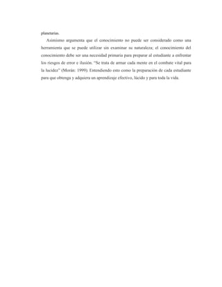planetarias.
Asimismo argumenta que el conocimiento no puede ser considerado como una
herramienta que se puede utilizar sin examinar su naturaleza; el conocimiento del
conocimiento debe ser una necesidad primaria para preparar al estudiante a enfrentar
los riesgos de error e ilusión. “Se trata de armar cada mente en el combate vital para
la lucidez” (Morán: 1999). Entendiendo esto como la preparación de cada estudiante
para que obtenga y adquiera un aprendizaje efectivo, lúcido y para toda la vida.
 