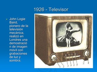 1926 - Televisor
 John Logie
Baird,
pionero de la
televisión
mecánica,
realizó en
Londres una
demostració
n de imagen
móvil con
grabaciones
de luz y
sombra.
 