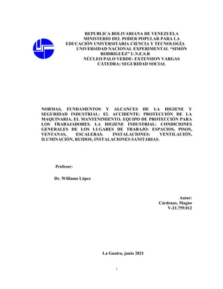 i
REPUBLICA BOLIVARIANA DE VENEZUELA
MINISTERIO DEL PODER POPULAR PARA LA
EDUCACIÓN UNIVERSITARIA CIENCIA Y TECNOLOGÍA
UNIVERSIDAD NACIONAL EXPERIMENTAL “SIMÓN
RODRIGUEZ” U.N.E.S.R
NÚCLEO PALO VERDE- EXTENSION VARGAS
CÀTEDRA: SEGURIDAD SOCIAL
NORMAS, FUNDAMENTOS Y ALCANCES DE LA HIGIENE Y
SEGURIDAD INDUSTRIAL: EL ACCIDENTE: PROTECCIÓN DE LA
MAQUINARIA. EL MANTENIMIENTO. EQUIPO DE PROTECCIÓN PARA
LOS TRABAJADORES. LA HIGIENE INDUSTRIAL: CONDICIONES
GENERALES DE LOS LUGARES DE TRABAJO: ESPACIOS, PISOS,
VENTANAS, ESCALERAS. INSTALACIONES: VENTILACIÓN,
ILUMINACIÓN, RUIDOS, INSTALACIONES SANITARIAS.
Profesor:
Dr. Williams López
Autor:
Cárdenas, Magno
V-21.759.012
La Guaira, junio 2021
 