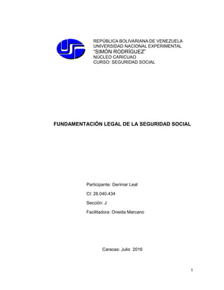 1
REPÚBLICA BOLIVARIANA DE VENEZUELA
UNIVERSIDAD NACIONAL EXPERIMENTAL
“SIMÓN RODRÍGUEZ”
NÚCLEO CARICUAO
CURSO: SEGURIDAD SOCIAL
FUNDAMENTACIÒN LEGAL DE LA SEGURIDAD SOCIAL
Caracas: Julio 2016
Participante: Gerimar Leal
CI: 26.040.434
Sección: J
Facilitadora: Oneida Marcano
 