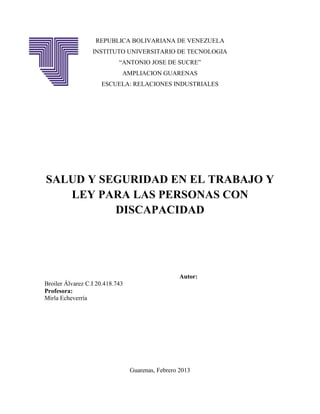 REPUBLICA BOLIVARIANA DE VENEZUELA
                  INSTITUTO UNIVERSITARIO DE TECNOLOGIA
                            “ANTONIO JOSE DE SUCRE”
                             AMPLIACION GUARENAS
                     ESCUELA: RELACIONES INDUSTRIALES




SALUD Y SEGURIDAD EN EL TRABAJO Y
   LEY PARA LAS PERSONAS CON
          DISCAPACIDAD




                                                   Autor:
Broiler Álvarez C.I 20.418.743
Profesora:
Mirla Echeverría




                                 Guarenas, Febrero 2013
 