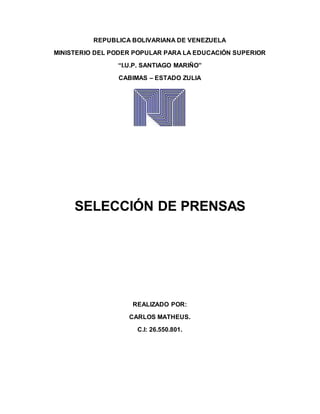 REPUBLICA BOLIVARIANA DE VENEZUELA
MINISTERIO DEL PODER POPULAR PARA LA EDUCACIÓN SUPERIOR
“I.U.P. SANTIAGO MARIÑO”
CABIMAS – ESTADO ZULIA
SELECCIÓN DE PRENSAS
REALIZADO POR:
CARLOS MATHEUS.
C.I: 26.550.801.
 