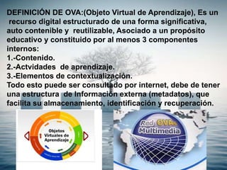 DEFINICIÓN DE OVA:(Objeto Virtual de Aprendizaje), Es un
recurso digital estructurado de una forma significativa,
auto contenible y reutilizable, Asociado a un propósito
educativo y constituido por al menos 3 componentes
internos:
1.-Contenido.
2.-Actvidades de aprendizaje.
3.-Elementos de contextualización.
Todo esto puede ser consultado por internet, debe de tener
una estructura de Información externa (metadatos), que
facilita su almacenamiento, identificación y recuperación.
 