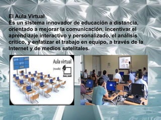 El Aula Virtual
Es un sistema innovador de educación a distancia,
orientado a mejorar la comunicación, incentivar el
aprendizaje interactivo y personalizado, el análisis
crítico, y enfatizar el trabajo en equipo, a través de la
Internet y de medios satelitales.
 