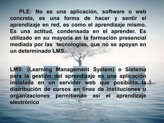 PLE: No es una aplicación, software o web
concreta, es una forma de hacer y sentir el
aprendizaje en red, es como el aprendizaje mismo.
Es una actitud, condensada en el aprender. Es
utilizado en su mayoría en la formación presencial
mediada por las tecnologías, que no se apoyan en
un determinado LMS.
LMS: (Learning Management System) o Sistema
para la gestión del aprendizaje es una aplicación
instalada en un servidor web que posibilita la
distribución de cursos en línea de instituciones u
organizaciones permitiendo así el aprendizaje
electrónico
 
