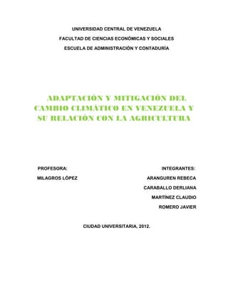 UNIVERSIDAD CENTRAL DE VENEZUELA

       FACULTAD DE CIENCIAS ECONÓMICAS Y SOCIALES

         ESCUELA DE ADMINISTRACIÓN Y CONTADURÍA




   ADAPTACIÓN Y MITIGACIÓN DEL
CAMBIO CLIMÁTICO EN VENEZUELA Y
 SU RELACIÓN CON LA AGRICULTURA




PROFESORA:                                        INTEGRANTES:

MILAGROS LÓPEZ                            ARANGUREN REBECA

                                         CARABALLO DERLIANA

                                               MARTÍNEZ CLAUDIO

                                                 ROMERO JAVIER



                 CIUDAD UNIVERSITARIA, 2012.
 
