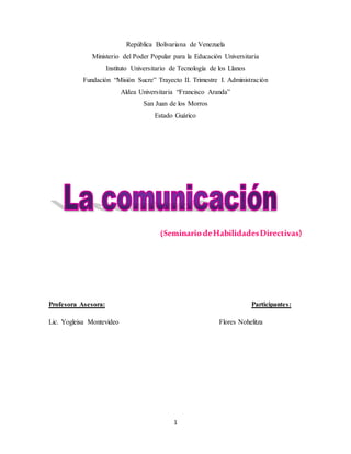 1
República Bolivariana de Venezuela
Ministerio del Poder Popular para la Educación Universitaria
Instituto Universitario de Tecnología de los Llanos
Fundación “Misión Sucre” Trayecto II. Trimestre I. Administración
Aldea Universitaria “Francisco Aranda”
San Juan de los Morros
Estado Guárico
(SeminariodeHabilidadesDirectivas)
Profesora Asesora: Participantes:
Lic. Yogleisa Montevideo Flores Nohelitza
 