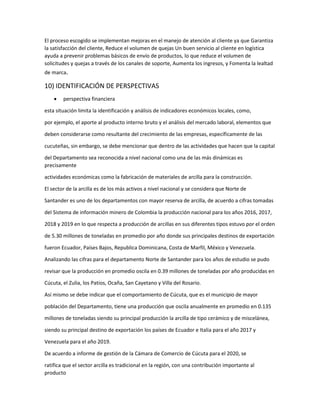 El proceso escogido se implementan mejoras en el manejo de atención al cliente ya que Garantiza
la satisfacción del cliente, Reduce el volumen de quejas Un buen servicio al cliente en logística
ayuda a prevenir problemas básicos de envío de productos, lo que reduce el volumen de
solicitudes y quejas a través de los canales de soporte, Aumenta los ingresos, y Fomenta la lealtad
de marca.
10) IDENTIFICACIÓN DE PERSPECTIVAS
 perspectiva financiera
esta situación limita la identificación y análisis de indicadores económicos locales, como,
por ejemplo, el aporte al producto interno bruto y el análisis del mercado laboral, elementos que
deben considerarse como resultante del crecimiento de las empresas, específicamente de las
cucuteñas, sin embargo, se debe mencionar que dentro de las actividades que hacen que la capital
del Departamento sea reconocida a nivel nacional como una de las más dinámicas es
precisamente
actividades económicas como la fabricación de materiales de arcilla para la construcción.
El sector de la arcilla es de los más activos a nivel nacional y se considera que Norte de
Santander es uno de los departamentos con mayor reserva de arcilla, de acuerdo a cifras tomadas
del Sistema de información minero de Colombia la producción nacional para los años 2016, 2017,
2018 y 2019 en lo que respecta a producción de arcillas en sus diferentes tipos estuvo por el orden
de 5.30 millones de toneladas en promedio por año donde sus principales destinos de exportación
fueron Ecuador, Países Bajos, Republica Dominicana, Costa de Marfil, México y Venezuela.
Analizando las cifras para el departamento Norte de Santander para los años de estudio se pudo
revisar que la producción en promedio oscila en 0.39 millones de toneladas por año producidas en
Cúcuta, el Zulia, los Patios, Ocaña, San Cayetano y Villa del Rosario.
Así mismo se debe indicar que el comportamiento de Cúcuta, que es el municipio de mayor
población del Departamento, tiene una producción que oscila anualmente en promedio en 0.135
millones de toneladas siendo su principal producción la arcilla de tipo cerámico y de miscelánea,
siendo su principal destino de exportación los países de Ecuador e Italia para el año 2017 y
Venezuela para el año 2019.
De acuerdo a informe de gestión de la Cámara de Comercio de Cúcuta para el 2020, se
ratifica que el sector arcilla es tradicional en la región, con una contribución importante al
producto
 