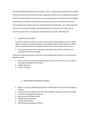 interno bruto (PIB) departamental entre el 8% y el 12%; su producción en promedio fue de 74.000
Ton/mes, teniendo un fuerte descenso hacia el segundo trimestre, como resultado de la pandemia
(COVID 19) y después del tercer trimestre como consecuencia de la reanudación de las actividades
de la industria y las políticas del Gobierno; las empresas se encuentran actualmente en pleno
funcionamiento de su producción como consecuencia de la alta demanda, con un ligero descenso
hacia el mes de noviembre debido a la temporada de lluvias. Un gran porcentaje de ellas se
encuentran agremiadas en la Asociación de industriales de la arcilla – INDUARCILLAS-.
 PERSPECTIVA DEL CLIENTE
se enfoca en identificar cómo los clientes ven a tu empresa y qué mejoras esperan. Cuando
eligen tu producto es porque satisfaces sus necesidades. A partir de esa compra los clientes
crean nuevas expectativas sobre posibles compras a futuro que esperan que se cumplan.
 En la perspectiva del cliente se proponen indicadores que ayuden a responder a las
expectativas de este, por ejemplo:
Cuota de mercado (por ejemplo, incrementar el porcentaje de participación en un determinado
segmento o país).
 Servicio al cliente y satisfacción (por ejemplo, aumentar el net promoter score o reducir
los tiempos de espera del call-center).
 Pedidos devueltos
 Número de quejas.
 PERSPECTIVA DE PROCESOS INTERNOS
 Mejorar un proceso específico (por ejemplo, simplificación de un proceso de aprobación
interno).
 Optimización de la calidad, gestión de medio ambiente y seguridad y salud en el trabajo.
 Aumentar la capacidad de producción.
 Nivel de servicio o disponibilidad.
 Cumplimiento de garantías.
 Tiempos de fabricación.
 ANS o Tiempo de respuesta al cliente
 