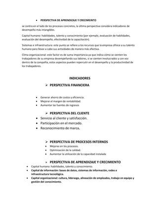  PERSPECTIVA DE APRENDIZAJE Y CRECIMEINTO
se centra en el lado de los procesos concretos, la última perspectiva considera indicadores de
desempeño más intangibles.
Capital humano: habilidades, talento y conocimiento (por ejemplo, evaluación de habilidades,
evaluación del desempeño, efectividad de la capacitación).
Sistemas e infraestructura: este punto se refiere a los recursos que la empresa ofrece a su talento
humano para llevar a cabo sus actividades de manera más efectiva.
Clima organizacional: este factor es de suma importancia ya que indica cómo se sienten los
trabajadores de su empresa desempeñando sus labores, si se sienten involucrados y con voz
dentro de la compañía, estos aspectos pueden repercutir en el desempeño y la productividad de
los trabajadores.
INDICADORES
 PERSPECTIVA FINANCIERA
 Generar ahorro de costos y eficiencia.
 Mejorar el margen de rentabilidad.
 Aumentar las fuentes de ingresos
 PERSPECTIVA DEL CLIENTE
 Servicio al cliente y satisfacción.
 Participación en el mercado.
 Reconocimiento de marca.
 PERSPECTIVA DE PROCESOS INTERNOS
 Mejoras en los procesos.
 Optimización de la calidad.
 Aumentar la utilización de la capacidad instalada
 PERSPECTIVA DE APRENDIZAJE Y CRECIMIENTO
 Capital humano: habilidades, talento y conocimiento.
 Capital de información: bases de datos, sistemas de información, redes e
infraestructura tecnológica.
 Capital organizacional: cultura, liderazgo, alineación de empleados, trabajo en equipo y
gestión del conocimiento.
 