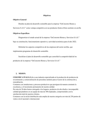 2. MISION:
CERÁMICA ITALIA S.A es una industria especializada en la producción de productos de
revestimiento y comercialización de porcelana sanitaria para el sector de la construcción y
remodelación.
Contamos con instalaciones y procesos productivos que persiguen de manera constante la
excelencia, y el incremento permanente de nuestra calidad.
Por más de 30 años hemos entregado a los hogares, productos de alto diseño e incomparable
calidad apoyándonos en un equipo de más de 300 empleados, comprometidos con la
satisfacción total de nuestros clientes.
Contamos con la red de distribución más amplia de nuestra categoría con más de 250 puntos de
venta a nivel nacional e internacional.
Objetivos
Objetivo General
Diseñar un plan de desarrollo sostenible para la empresa “EnConcreto Bienes y
Servicios S.A.S.” como ventaja competitiva en sus productos frente al bien sustituto en arcilla
Objetivos Específicos
Diagnosticar el estado actual de la empresa “EnConcreto Bienes y Servicios S.A.S.”
bajo su constitución, funcionamiento operativo y actividad económica para el año 2022.
Delimitar los aspectos competitivos de las empresas del sector arcillas. que
implementen programas de desarrollo sostenible.
Socializar el plan de desarrollo sostenible que consolide la competitividad de los
productos de la empresa “EnConcreto Bienes y Servicios S.A.S.”
 
