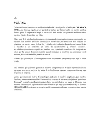 4.
VISION:
Cada ocasión que encuentro un ambiente embellecido con un producto hecho por CERAMICA
ITALIA me lleno de orgullo, al ver que todo el trabajo que hemos hecho con nuestra arcilla y
nuestra gente ha llegado a un hogar, a una oficina o un hotel o cualquier otro ambiente donde
nuestros clientes desarrollan sus vidas.
El ser parte de la satisfacción de nuestros clientes cuando con emoción compran o remodelan sus
entornos con nuestros productos cerámicos es nuestro máximo motivador para elaborar los
productos con nuestra mayor dedicación y cuidado, ofreciendo novedosas alternativas que lleven
la novedad a los ambientes en forma de revestimientos y aparatos sanitarios.
Mi anhelo es que nuestra compañía sea asociada a esa experiencia de satisfacción, de agrado, de
saber que ha tomado la mejor decisión, cuando remodelo o construyó sus ambientes y usó
nuestros productos cerámicos para los acabados.
Primero: por que llevó un excelente producto con mucha moda y segundo porque pagó el mejor
precio.
Este Impacto que queremos generar en nuestros compradores es de igual importancia al que
queremos generar en mejorar las vidas de todos los que estamos comprometidos con este
propósito de empresa.
Quiero que seamos un motivo de orgullo para cada uno de nuestros empleados, para nuestras
familias y para nuestra comunidad. Encomiendo a cada uno de nuestros trabajadores “guardianes
de marca”, en una búsqueda continua para hacer con su trabajo y sus ideas, la diferencia para
nuestros consumidores y para nosotros una diferencia que haga que la existencia y el éxito de
CERAMICA ITALIA tengan un impacto positivo en nuestros clientes, en nosotros y en nuestra
comunidad.
 
