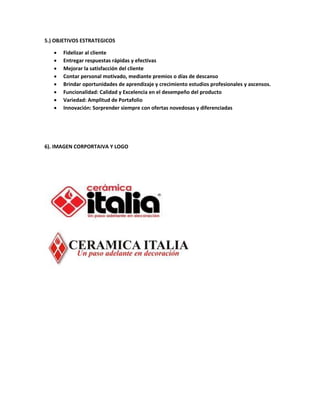 5.) OBJETIVOS ESTRATEGICOS
 Fidelizar al cliente
 Entregar respuestas rápidas y efectivas
 Mejorar la satisfacción del cliente
 Contar personal motivado, mediante premios o días de descanso
 Brindar oportunidades de aprendizaje y crecimiento estudios profesionales y ascensos.
 Funcionalidad: Calidad y Excelencia en el desempeño del producto
 Variedad: Amplitud de Portafolio
 Innovación: Sorprender siempre con ofertas novedosas y diferenciadas
6). IMAGEN CORPORTAIVA Y LOGO
 