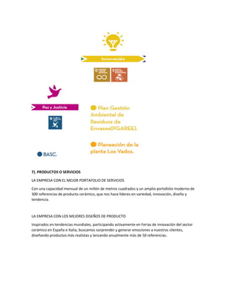 7). PRODUCTOS O SERVICIOS
LA EMPRESA CON EL MEJOR PORTAFOLIO DE SERVICIOS
Con una capacidad mensual de un millón de metros cuadrados y un amplio portafolio moderno de
300 referencias de producto cerámico, que nos hace líderes en variedad, innovación, diseño y
tendencia.
LA EMPRESA CON LOS MEJORES DISEÑOS DE PRODUCTO
Inspirados en tendencias mundiales, participando activamente en Ferias de innovación del sector
cerámico en España e Italia, buscamos sorprender y generar emociones a nuestros clientes,
diseñando productos más realistas y lanzando anualmente más de 50 referencias.
 