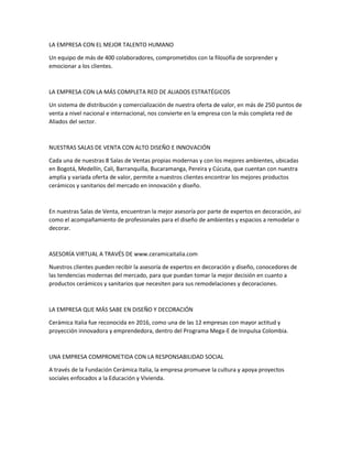 LA EMPRESA CON EL MEJOR TALENTO HUMANO
Un equipo de más de 400 colaboradores, comprometidos con la filosofía de sorprender y
emocionar a los clientes.
LA EMPRESA CON LA MÁS COMPLETA RED DE ALIADOS ESTRATÉGICOS
Un sistema de distribución y comercialización de nuestra oferta de valor, en más de 250 puntos de
venta a nivel nacional e internacional, nos convierte en la empresa con la más completa red de
Aliados del sector.
NUESTRAS SALAS DE VENTA CON ALTO DISEÑO E INNOVACIÓN
Cada una de nuestras 8 Salas de Ventas propias modernas y con los mejores ambientes, ubicadas
en Bogotá, Medellín, Cali, Barranquilla, Bucaramanga, Pereira y Cúcuta, que cuentan con nuestra
amplia y variada oferta de valor, permite a nuestros clientes encontrar los mejores productos
cerámicos y sanitarios del mercado en innovación y diseño.
En nuestras Salas de Venta, encuentran la mejor asesoría por parte de expertos en decoración, así
como el acompañamiento de profesionales para el diseño de ambientes y espacios a remodelar o
decorar.
ASESORÍA VIRTUAL A TRAVÉS DE www.ceramicaitalia.com
Nuestros clientes pueden recibir la asesoría de expertos en decoración y diseño, conocedores de
las tendencias modernas del mercado, para que puedan tomar la mejor decisión en cuanto a
productos cerámicos y sanitarios que necesiten para sus remodelaciones y decoraciones.
LA EMPRESA QUE MÁS SABE EN DISEÑO Y DECORACIÓN
Cerámica Italia fue reconocida en 2016, como una de las 12 empresas con mayor actitud y
proyección innovadora y emprendedora, dentro del Programa Mega-E de Innpulsa Colombia.
UNA EMPRESA COMPROMETIDA CON LA RESPONSABILIDAD SOCIAL
A través de la Fundación Cerámica Italia, la empresa promueve la cultura y apoya proyectos
sociales enfocados a la Educación y Vivienda.
 